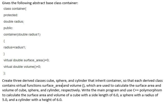 Gives the following abstract base class container:
class container{
protected:
double radius;
public:
container(double radius1)
radius=radius1;
virtual double surface_area()=0;
virtual double volume()=0;
Create three derived classes cube, sphere, and cylinder that inherit container, so that each derived class
contains virtual functions surface_area and volume (), which are used to calculate the surface area and
volume of cube, sphere, and cylinder, respectively. Write the main program and use C++ polymorphism
to calculate the surface area and volume of a cube with a side length of 6.0, a sphere with a radius of
5.0, and a cylinder with a height of 6.0.
