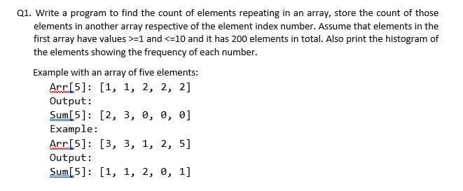 Q1. Write a program to find the count of elements repeating in an array, store the count of those
elements in another array respective of the element index number. Assume that elements in the
first array have values >-1 and <=10 and it has 200 elements in total. Also print the histogram of
the elements showing the frequency of each number.
Example with an array of five elements:
Arr[5]: [1, 1, 2, 2, 2]
Output:
Sum[5]: [2, 3, 0, 0, 0]
Example:
Acr[5]: [3, 3, 1, 2, 5]
Output:
Sum[5]: [1, 1, 2, 0, 1]
