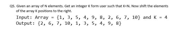 Q5. Given an array of N elements. Get an integer K form user such that K<N. Now shift the elements
of the array K positions to the right.
{1, 3, 5, 4, 9, 8, 2, 6, 7, 10} and K = 4
Input: Array
Output: {2, 6, 7, 10, 1, 3, 5, 4, 9, 8}
