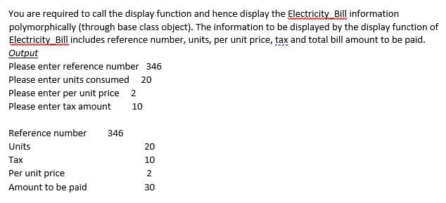 You are required to call the display function and hence display the Electricity Bill information
polymorphically (through base class object). The information to be displayed by the display function of
Electricity Bill includes reference number, units, per unit price, tax and total bill amount to be paid.
Output
Please enter reference number 346
Please enter units consumed 20
Please enter per unit price 2
Please enter tax amount
10
Reference number
346
Units
20
Таx
10
Per unit price
Amount to be paid
2
30
