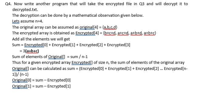 Q4. Now write another program that will take the encrypted file in Q3 and will decrypt it to
decrypted.txt.
The decryption can be done by a mathematical observation given below.
Lets assume n=4.
The original array can be assumed as original[4] = {a,b.c.d}
The encrypted array is obtained as Encrypted[4] = {b+c+d, atctd, atb+d, a+b+c}
Add all the elements we will get
Sum = Encrypted[0] + Encrypted[1] + Encrypted[2] + Encrypted[3]
= 3(atbtc)
Sum of elements of Originall] = sum /n-1
Thus for a given encrypted array Encrypted[] of size n, the sum of elements of the original array
Originall] can be calculated as sum = (Encrypted[0] + Encrypted[1] + Encrypted[2] . Encrypted[n-
1])/ (n-1)
Original[0] = sum - Encrypted[0]
Original[1] = sum - Encrypted[1]
ww m m
%3D
