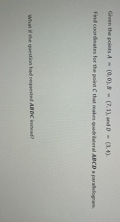 Given the points A
(0,0), B
(7,1), and D = (3,4).
Find coordinates for the point C that makes quadrilateral ABCD a parallelogram.
What if the question had requested ABDC instead?
