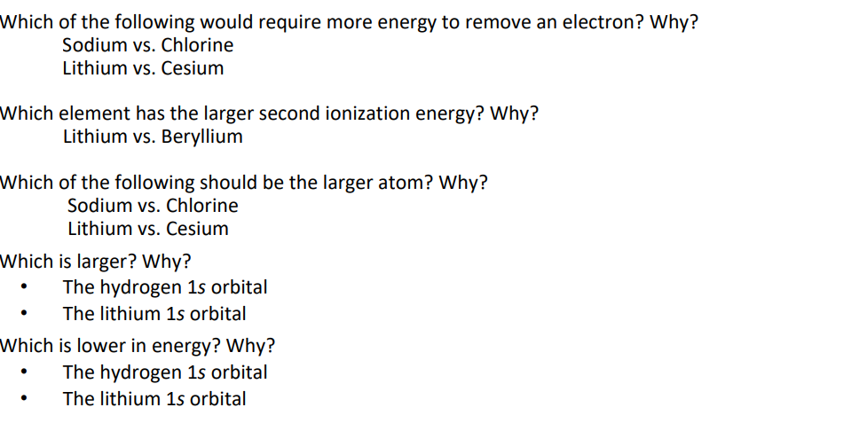 Which of the following would require more energy to remove an electron? Why?
Sodium vs. Chlorine
Lithium vs. Cesium
Which element has the larger second ionization energy? Why?
Lithium vs. Beryllium
Which of the following should be the larger atom? Why?
Sodium vs. Chlorine
Lithium vs. Cesium
Which is larger? Why?
The hydrogen 1s orbital
The lithium 1s orbital
Which is lower in energy? Why?
The hydrogen 1s orbital
The lithium 1s orbital
