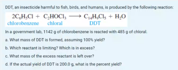 DDT, an insecticide harmful to fish, birds, and humans, is produced by the following reaction:
2C,H;Cl + C,HOCI, → C„H,Cl5 + H2O
chlorobenzene chloral
DDT
In a government lab, 1142 g of chlorobenzene is reacted with 485 g of chloral.
a. What mass of DDT is formed, assuming 100% yield?
b. Which reactant is limiting? Which is in excess?
c. What mass of the excess reactant is left over?
d. If the actual yield of DDT is 200.0 g, what is the percent yield?
