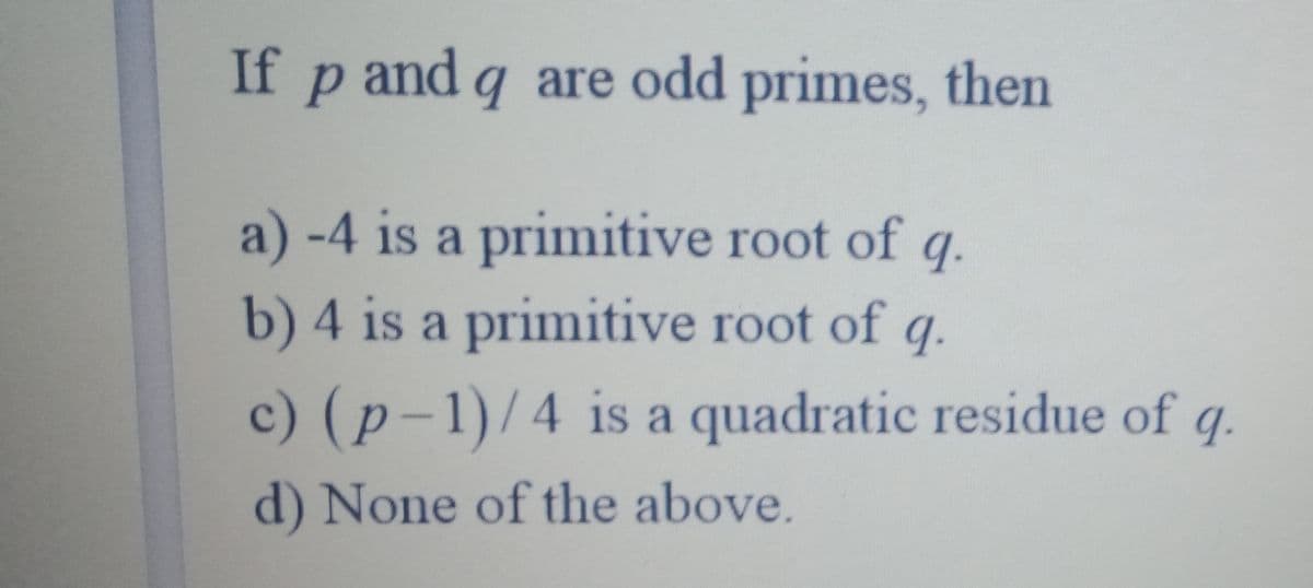 If p and q are odd primes, then
a) -4 is a primitive root of
q.
b) 4 is a primitive root of
9.
c) (p-1)/4 is a quadratic residue of q.
d) None of the above.
