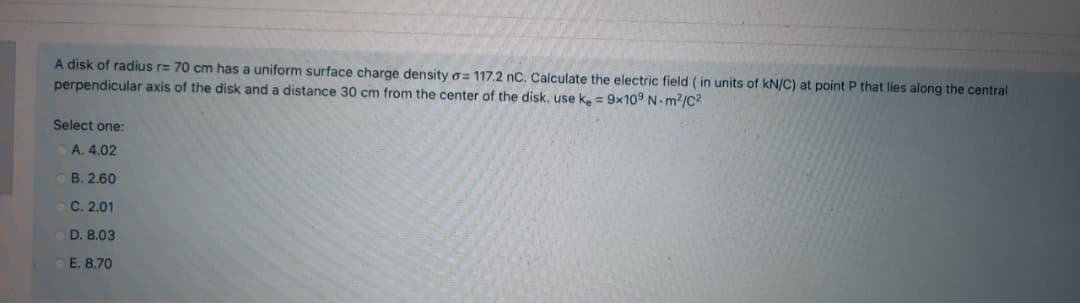 A disk of radius r= 70 cm has a uniform surface charge density o= 117.2 nC. Calculate the electric field (in units of kN/C) at point P that lies along the central
perpendicular axis of the disk and a distance 30 cm from the center of the disk. use k. = 9x10° N m2/C2
Select one:
A. 4.02
B. 2.60
C. 2.01
D. 8.03
E. 8.70
