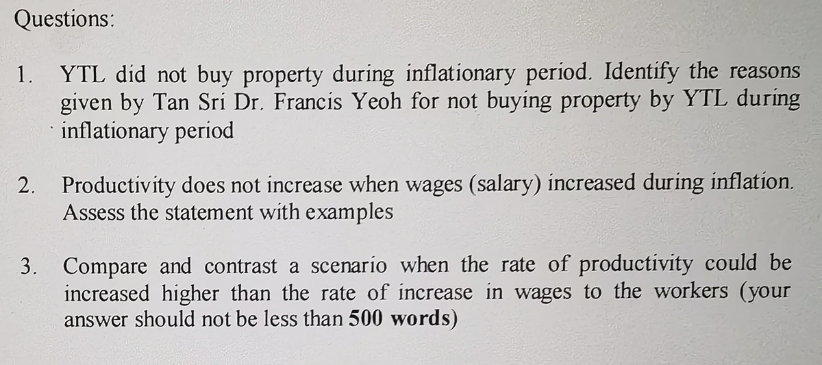 Questions:
YTL did not buy property during inflationary period. Identify the reasons
given by Tan Sri Dr. Francis Yeoh for not buying property by YTL during
inflationary period
1.
2. Productivity does not increase when wages (salary) increased during inflation.
Assess the statement with examples
3. Compare and contrast a scenario when the rate of productivity could be
increased higher than the rate of increase in wages to the workers (your
answer should not be less than 500 words)
