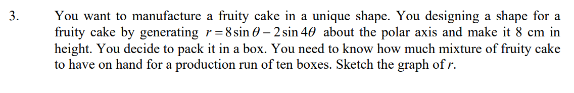 3.
You want to manufacture a fruity cake in a unique shape. You designing a shape for a
fruity cake by generating r=8 sin 0 – 2 sin 40 about the polar axis and make it 8 cm in
height. You decide to pack it in a box. You need to know how much mixture of fruity cake
to have on hand for a production run of ten boxes. Sketch the graph of r.
