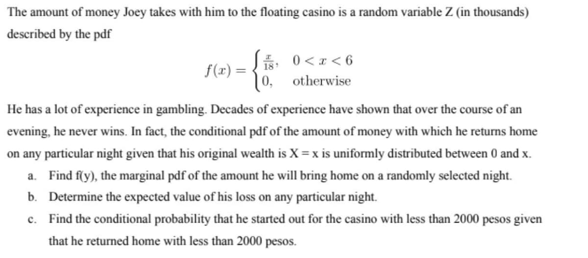 The amount of money Joey takes with him to the floating casino is a random variable Z (in thousands)
described by the pdf
*: 0 < x < 6
| 0, otherwise
18
f(r) =
He has a lot of experience in gambling. Decades of experience have shown that over the course of an
evening, he never wins. In fact, the conditional pdf of the amount of money with which he returns home
on any particular night given that his original wealth is X = x is uniformly distributed between 0 and x.
a. Find f(y), the marginal pdf of the amount he will bring home on a randomly selected night.
b. Determine the expected value of his loss on any particular night.
c. Find the conditional probability that he started out for the casino with less than 2000 pesos given
that he returned home with less than 2000 pesos.
