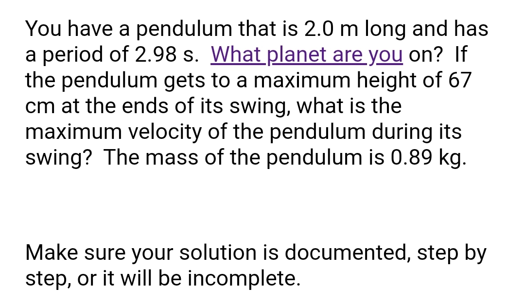 You have a pendulum that is 2.0 m long and has
a period of 2.98 s. What planet are you on? If
the pendulum gets to a maximum height of 67
cm at the ends of its swing, what is the
maximum velocity of the pendulum during its
swing? The mass of the pendulum is 0.89 kg.
Make sure your solution is documented, step by
step, or it will be incomplete.
