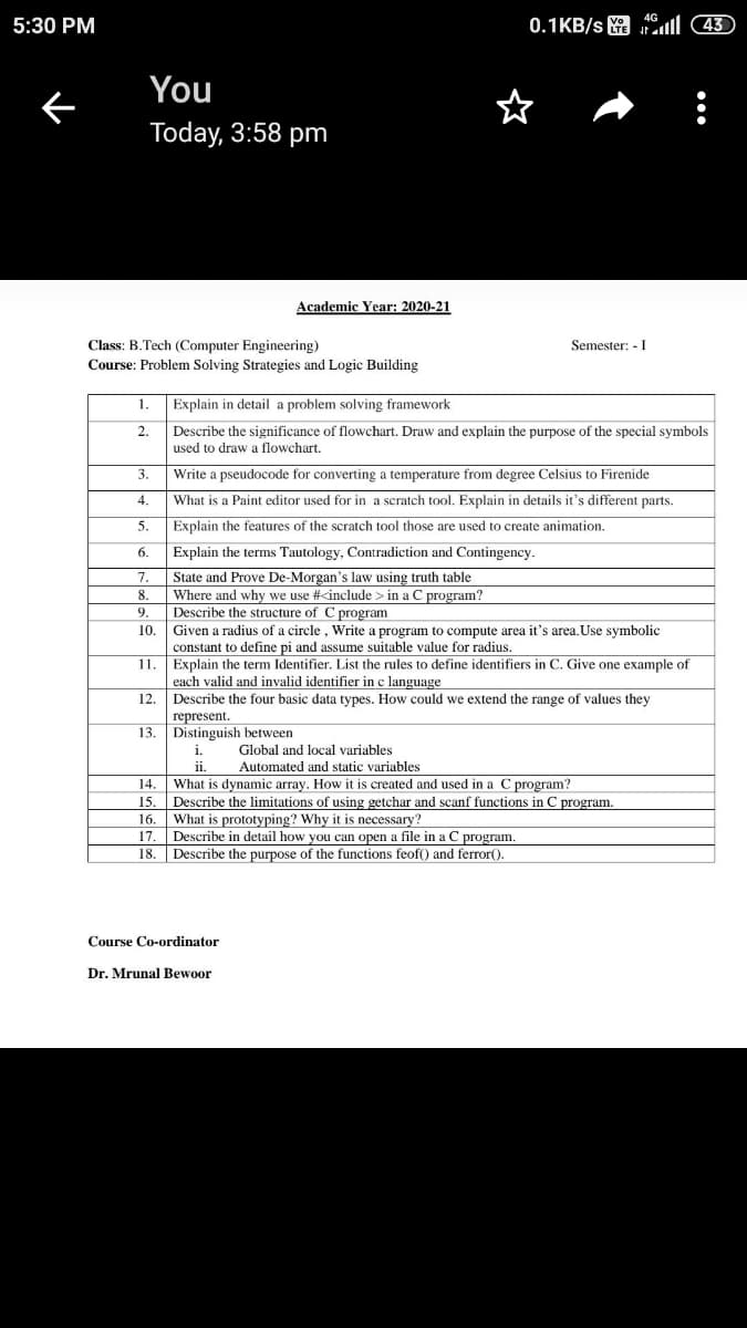 5:30 PM
0.1KB/s
ll 43)
You
Today, 3:58 pm
Academic Year: 2020-21
Class: B.Tech (Computer Engineering)
Course: Problem Solving Strategies and Logic Building
Semester: - I
1.
Explain in detail a problem solving framework
2.
Describe the significance of flowchart. Draw and explain the purpose of the special symbols
used to draw a flowchart.
3.
Write a pseudocode for converting a temperature from degree Celsius to Firenide
4.
What is a Paint editor used for in a scratch tool. Explain in details it's different parts.
5.
Explain the features of the scratch tool those are used to create animation.
6.
Explain the terms Tautology, Contradiction and Contingency.
State and Prove De-Morgan's law using truth table
Where and why we use #<include > in a C program?
Describe the structure of C program
Given a radius of a circle, Write a program to compute area it's area. Use symbolic
constant to define pi and assume suitable value for radius.
Explain the term Identifier. List the rules to define identifiers in C. Give one example of
each valid and invalid identifier in c language
7.
8.
9.
10.
11
12.
Describe the four basic data types. How could we extend the range of values they
represent.
13. Distinguish between
1.
Global and local variables
Automated and static variables
14.
What is dynamic array. How it is created and used in a C program?
Describe the limitations of using getchar and scanf functions in C program.
What is prototyping? Why it is necessary?
Describe in detail how you can open a file in a C program.
18. Describe the purpose of the functions feof() and ferror().
15
16.
17.
Course Co-ordinator
Dr. Mrunal Bewoor
