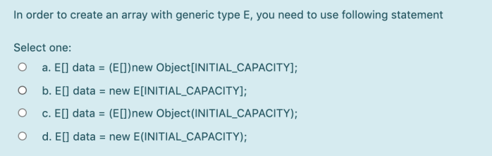 In order to create an array with generic type E, you need to use following statement
Select one:
O a. E[] data = (E[])new Object[INITIAL_CAPACITY];
O b. E[] data = new E[INITIAL_CAPACITY];
c. E[] data = (E[1)new Object(INITIAL_CAPACITY);
d. E] data = new E(INITIAL_CAPACITY);
