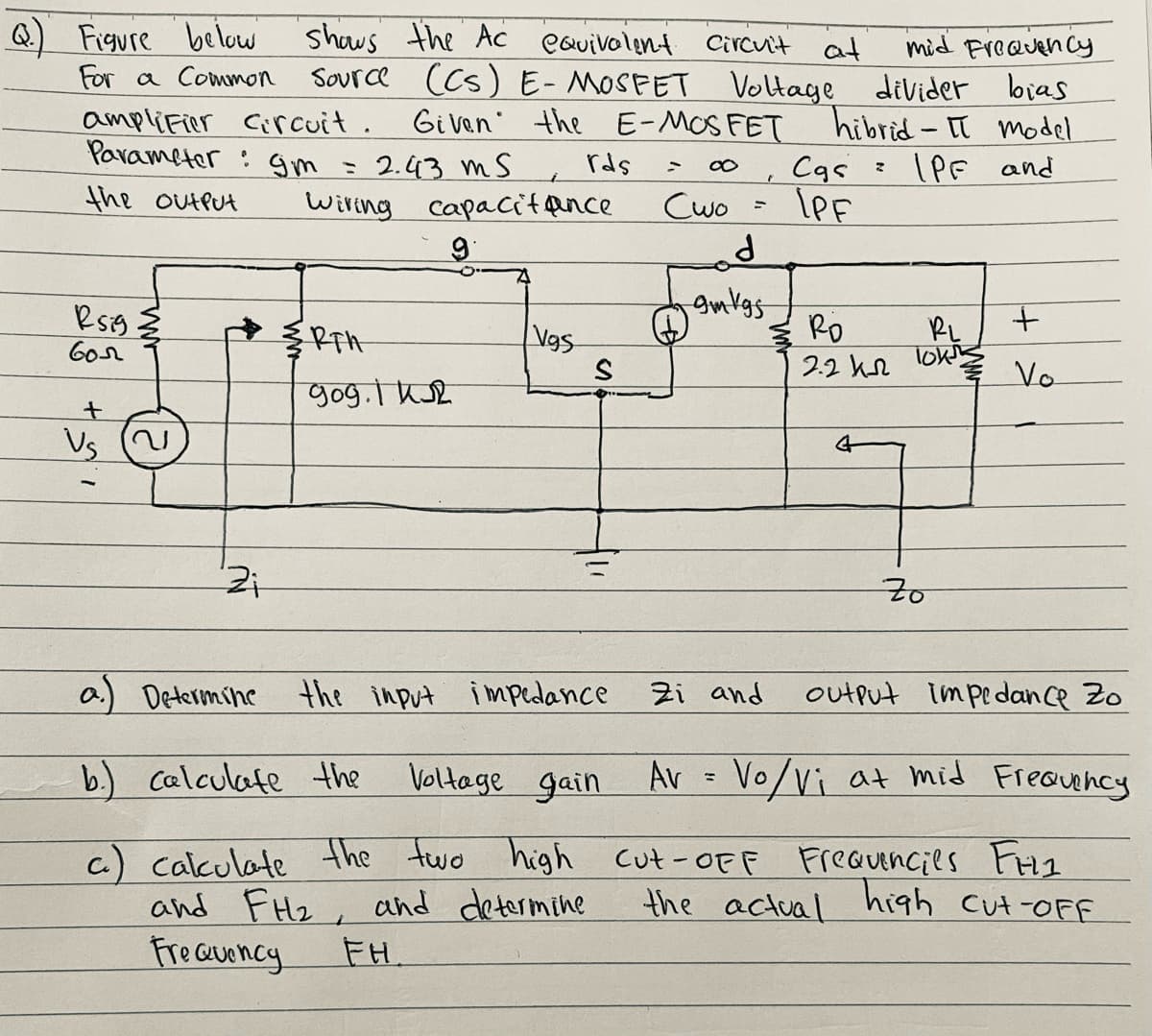 Q Figure be low
For a Common
shows the Ac eauivolent
mid Freauen cy
Source (Cs) E-MOSEET Voltage divider bias
Gi ven' the E-MOS FET hibrid - II model
(PF and
Circuit at
amplifier Circuit.
Parameter : Gm - 2.43 ms
rds
Cas =
LeF
the outlut
Wiring capacit qnce
Cwo
Vgs
Ro
RL
lok
6or
2.2 he
Vo
gog.l Kse
Us
a) Determine the input impedance
Zi and
output impedance Zo
b.) calculate the
Voltage gain Av = Vo/vi at mid Freauehcy
c.) calculate the two high cut-oFF
and FHz, and determine
Fre auoncy
Freauencies FH1
the actual high cut-OFF
FH
