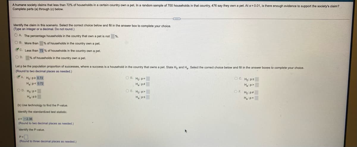 A humane society claims that less than 72% of households in a certain country own a pet. In a random sample of 700 households in that country, 476 say they own a pet. At a = 0.01, is there enough evidence to support the society's claim?
Complete parts (a) through (c) beklow.
Identify the claim in this scenario. Select the correct choice below and fill in the answer box to complete your choice.
(Type an integer or a decimal. Do not round.)
O A. The percentage households in the country that own a pet is not
%.
O B. More than % of households in the country own a pet.
CC. Less than 72 % of households in the country own a pet.
O D. % of households in the country own a pet.
Let p be the population proportion of successes, where a success is a household in the country that owns a pet. State Ho and H. Select the correct choice below and fill in the answer boxes to complete your choice.
(Round to two decimal places as needed.)
A. Ho: p2 0.72
OB. Ho:p=
OC. Ho: ps
Hp< 0.72
H p
H:p>
OD. Ho: p<
OE Ho: p>
OF. Ho: p
H: p2
H ps
H: p=
(b) Use technology to find the P-value.
Identify the standardized test statistic.
z- -2.36
(Round to two decimal places as needed.)
Identify the P-value.
(Round to three decimal places as needed.)
