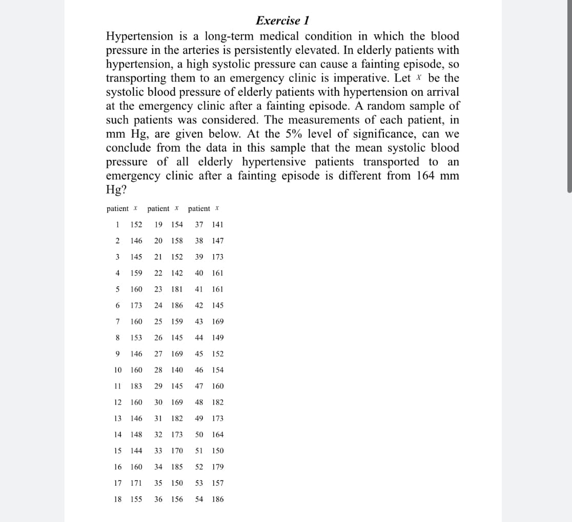 Exercise 1
Hypertension is a long-term medical condition in which the blood
pressure in the arteries is persistently elevated. In elderly patients with
hypertension, a high systolic pressure can cause a fainting episode, so
transporting them to an emergency clinic is imperative. Let x be the
systolic blood pressure of elderly patients with hypertension on arrival
at the emergency clinic after a fainting episode. A random sample of
such patients was considered. The measurements of each patient, in
mm Hg, are given below. At the 5% level of significance, can we
conclude from the data
this sample that the mean systolic blood
pressure of all elderly hypertensive patients transported to an
emergency clinic after a fainting episode is different from 164 mm
Hg?
patient x
patient x
patient x
1
152
19
154
37 141
146
20
158
38 147
3
145
21
152
39
173
4
159
22
142
40
161
160
23
181
41
161
6
173
24
186
42
145
7
160
25
159
43
169
8
153
26
145
44
149
146
27
169
45
152
10
160
28 140
46
154
11
183
29
145
47
160
12
160
30
169
48
182
13
146
31 182
49
173
14
148
32
173
50 164
15
144
33
170
51 150
16
160
34 185
52 179
17 171
35 150
53 157
18
155
36 156
54
186
