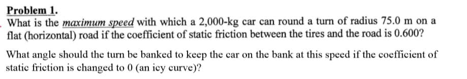Problem 1.
What is the maximum speed with which a 2,000-kg car can round a turn of radius 75.0 m on a
flat (horizontal) road if the coefficient of static friction between the tires and the road is 0.600?
What angle should the turn be banked to keep the car on the bank at this speed if the coefficient of
static friction is changed to 0 (an iey curve)?
