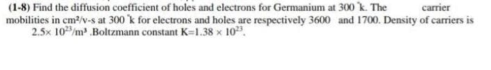 (1-8) Find the diffusion coefficient of holes and electrons for Germanium at 300 k. The
mobilities in cm2/v-s at 300 k for electrons and holes are respectively 3600 and 1700. Density of carriers is
2.5x 10/m .Boltzmann constant K=l.38 x 10.
carrier
