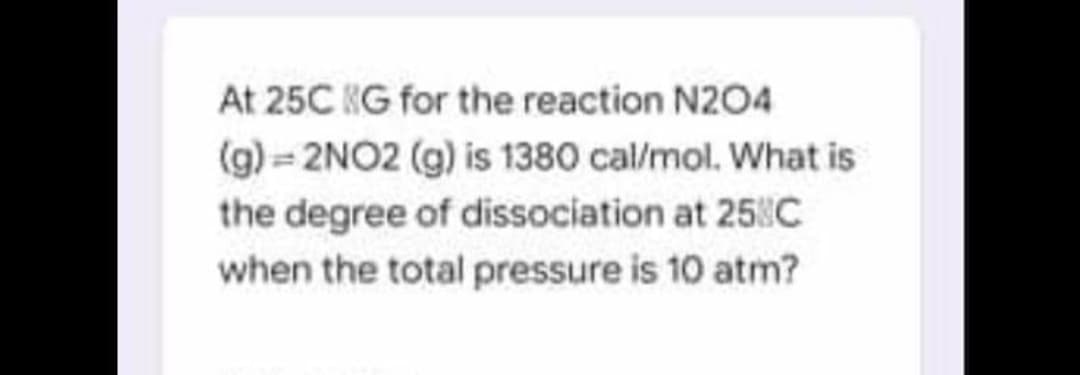 At 25C KG for the reaction N204
(g) 2NO2 (g) is 1380 cal/mol. What is
the degree of dissociation at 258C
when the total pressure is 10 atm?
