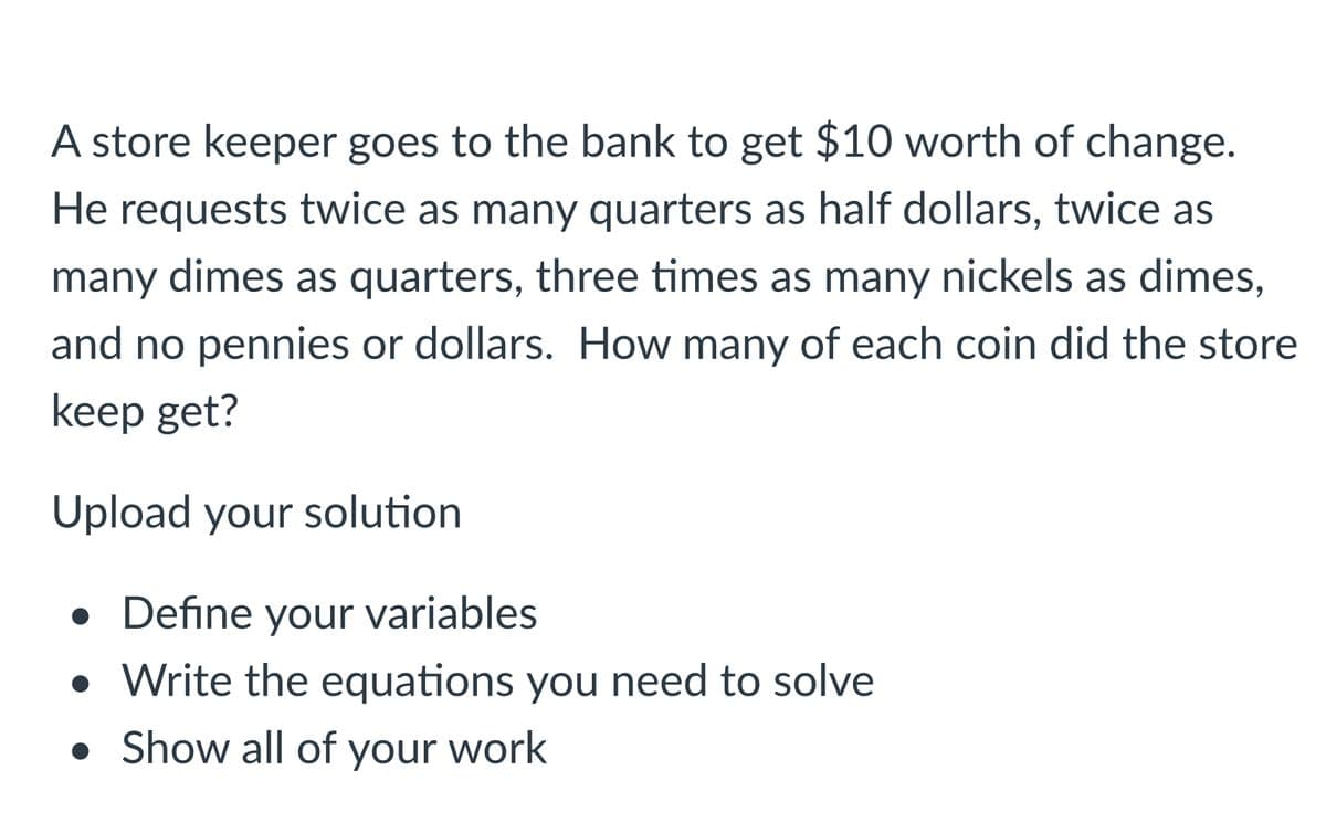 A store keeper goes to the bank to get $10 worth of change.
He requests twice as many quarters as half dollars, twice as
many dimes as quarters, three times as many nickels as dimes,
and no pennies or dollars. How many of each coin did the store
keep get?
Upload your solution
• Define your variables
• Write the equations you need to solve
• Show all of your work
