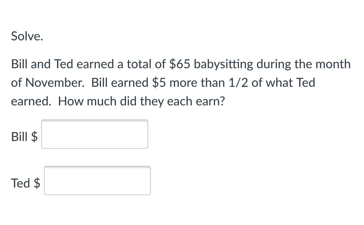 Solve.
Bill and Ted earned a total of $65 babysitting during the month
of November. Bill earned $5 more than 1/2 of what Ted
earned. How much did they each earn?
Bill $
Ted $
