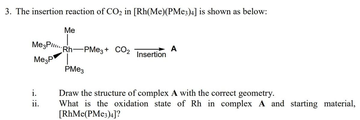 3. The insertion reaction of CO2 in [Rh(Me)(PME3)4] is shown as below:
Ме
MezPl.Rh-PME3+ CO2
A
Insertion
MezP
PME3
Draw the structure of complex A with the correct geometry.
What is the oxidation state of Rh in complex A and starting material,
[RhMe(PME3)4]?
i.
1.
