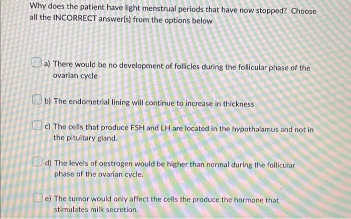Why does the patient have light menstrual periods that have now stopped? Choose
all the INCORRECT answer(s) from the options below
a) There would be no development of follicles during the follicular phase of the
ovarian cycle
b) The endometrial lining will continue to increase in thickness
c) The cells that produce FSH and LH are located in the hypothalamus and not in
the pituitary gland.
d) The levels of oestrogen would be higher than normal during the follicular
phase of the ovarian cycle.
e) The tumor would only affect the cells the produce the hormone that
stimulates milk secretion.