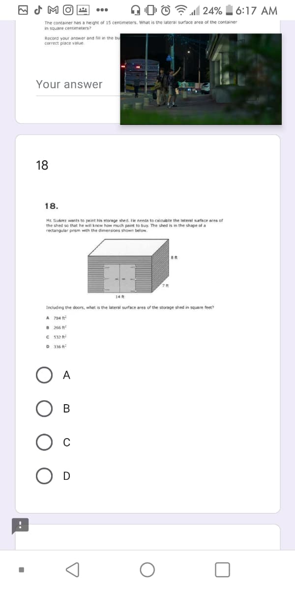 A 0 © 24% 6:17 AM
The container has a height of 15 centimeters. What is the lateral surface area of the container
in square centimeters?
Record your answer and fill in the bu
correct place value.
Your answer
18
18.
Mr. Suhrez wants to paint his storage shed. Ile needs to calcule te the Interal surface area of
the shed so that he will know how much paint to buy. The shed is in the shape of a
rectangular prism with the dimensions shown below.
14 ft
Including the doors, what is the lateral surface area of the storage shed in square feet?
A 794 f
B 266 ft
C 532 A
D 336 A
A
В
D
