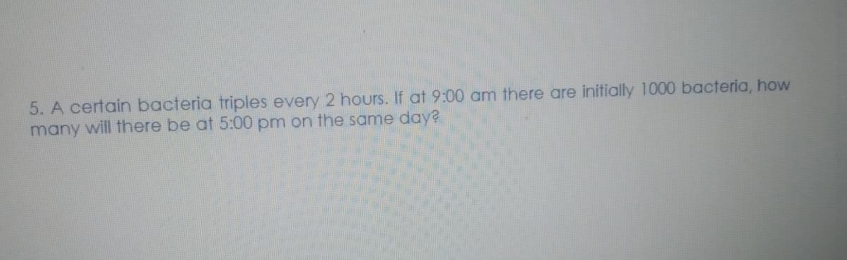 5. A certain bacteria triples every 2 hours. If at 9:00 am there are initially 1000 bacteria, how
many will there be at 5:00 pm on the same day?
