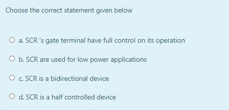 Choose the correct statement given below
O a. SCR 's gate terminal have full control on its operation
O b. SCR are used for low power applications
O c. SCR is a bidirectional device
O d. SCR is a half controlled device
