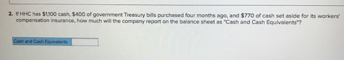 2. If HHC has $1,100 cash, $400 of government Treasury bills purchased four months ago, and $770 of cash set aside for its workers'
compensation insurance, how much will the company report on the balance sheet as "Cash and Cash Equivalents"?
Cash and Cash Equivalents
