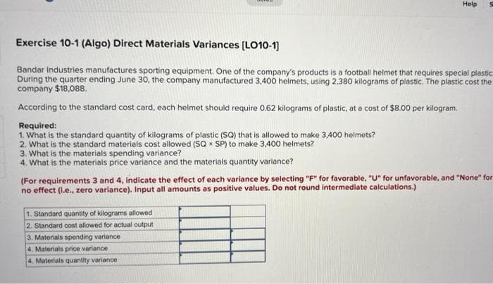 Help
Exercise 10-1 (Algo) Direct Materials Variances (LO10-1)
Bandar Industries manufactures sporting equipment. One of the company's products is a football helmet that requires special plastic
During the quarter ending June 30, the company manufactured 3,400 helmets, using 2,380 kilograms of plastic. The plastic cost the
company $18,088.
According to the standard cost card, each helmet should require 0.62 kilograms of plastic, at a cost of $8.00 per kilogram,
Required:
1. What is the standard quantity of kilograms of plastic (SQ) that is allowed to make 3,400 helmets?
2. What is the standard materials cost allowed (SQ x SP) to make 3,400 helmets?
3. What is the materials spending variance?
4. What is the materials price variance and the materials quantity variance?
(For requirements 3 and 4, indicate the effect of each variance by selecting "F" for favorable, "U" for unfavorable, and "None" for
no effect (l.e., zero variance). Input all amounts as positive values. Do not round intermediate calculations.)
1. Standard quantity of kilograms allowed
2. Standard cost allowed for actual output
3. Materials spending variance
4. Materials price variance
4. Materials quantity variance
