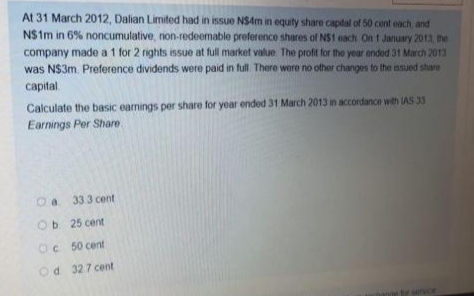 At 31 March 2012, Dalian Limited had in issue NS4m in equity share capital of 50 cent each, and
N$1m in 6% noncumulative, non-redeemable preference shares of NS1 each On 1 January 2013, the
company made a 1 for 2 rights issue at full market value. The profit for the year ended 31 March 2013
was N$3m. Preference dividends were paid in full. There were no other changes to the issued share
capital
Calculate the basic earnings per share for year ended 31 March 2013 in accordance with IAS 33
Earnings Per Share
a
33 3 cent
Ob 25 cent
Oc 50 cent
Od 327 cent