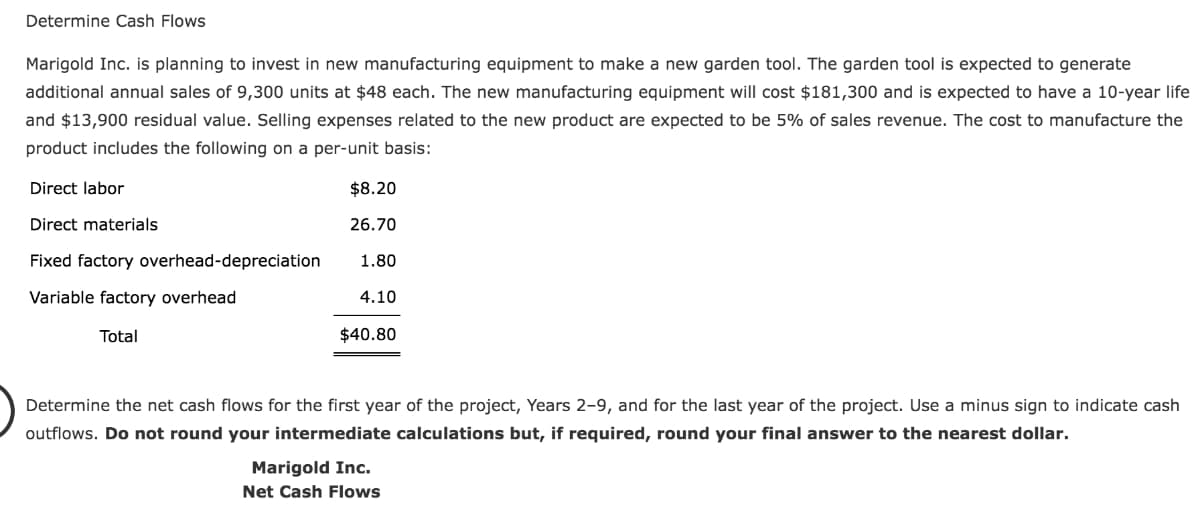 Determine Cash Flows
Marigold Inc. is planning to invest in new manufacturing equipment to make a new garden tool. The garden tool is expected to generate
additional annual sales of 9,300 units at $48 each. The new manufacturing equipment will cost $181,300 and is expected to have a 10-year life
and $13,900 residual value. Selling expenses related to the new product are expected to be 5% of sales revenue. The cost to manufacture the
product includes the following on a per-unit basis:
Direct labor
$8.20
Direct materials
26.70
Fixed factory overhead-depreciation
1.80
Variable factory overhead
4.10
Total
$40.80
Determine the net cash flows for the first year of the project, Years 2-9, and for the last year of the project. Use a minus sign to indicate cash
outflows. Do not round your intermediate calculations but, if required, round your final answer to the nearest dollar.
Marigold Inc.
Net Cash Flows

