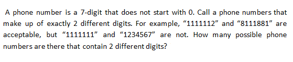 A phone number is a 7-digit that does not start with 0. Call a phone numbers that
make up of exactly 2 different digits. For example, "1111112" and "8111881" are
acceptable, but "1111111" and "1234567" are not. How many possible phone
numbers are there that contain 2 different digits?
