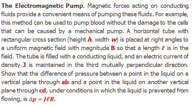 The Electromagnetic Pump. Magnetic forces acting on conducting
fluids provide a convenient means of pumping these fluids. For example,
this method can be used to pump blood without the damage to the cells
that can be caused by a mechanical pump. A horizontal tube with
rectangular cross section (height h, width w) is placed at right angles to
a uniform magnetic field with magnitude B so that a length l is in the
field. The tube is filled with a conducting liquid, and an electric current of
density J is maintained in the third mutually perpendicular direction.
Show that the difference of pressure between a point in the liquid on a
vertical plane through ab and a point in the liquid on another vertical
plane through cd, under conditions in which the liquid is prevented from
flowing, is Ap = JeB.
