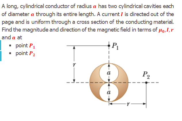 A long, cylindrical conductor of radius a has two cylindrical cavities each
of diameter a through its entire length. A current I is directed out of the
page and is uniform through a cross section of the conducting material.
Find the magnitude and direction of the magnetic field in terms of µo,I,r
and a at
• point P1
• point P2
P1
a
P2
a
