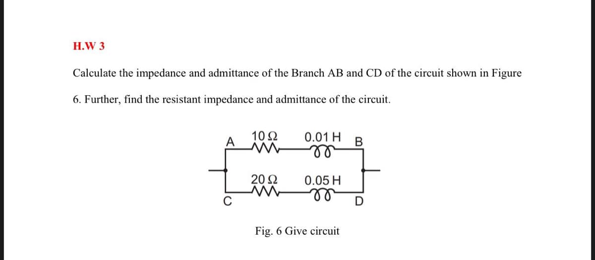H.W 3
Calculate the impedance and admittance of the Branch AB and CD of the circuit shown in Figure
6. Further, find the resistant impedance and admittance of the circuit.
10Ω
0.01 H
A
B
ll
20 Ω
0.05 H
Fig. 6 Give circuit
