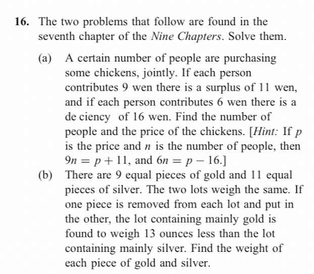 de ciency of 16 wen. Find the number of
people and the price of the chickens. [Hint: If p
is the price and n is the number of people, then
9n = p+11, and 6n = p – 16.]
There are 9 equal pieces of gold and 11 equal
pieces of silver. The two lots weigh the same. If
one piece is removed from each lot and put in
the other, the lot containing mainly gold is
found to weigh 13 ounces less than the lot
containing mainly silver. Find the weight of
each piece of gold and silver.
