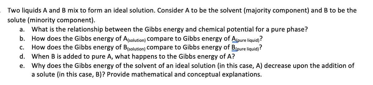Two liquids A and B mix to form an ideal solution. Consider A to be the solvent (majority component) and B to be the
solute (minority component).
What is the relationship between the Gibbs energy and chemical potential for a pure phase?
How does the Gibbs energy of A(solution) COmpare to Gibbs energy of Apure liquid)?
How does the Gibbs energy of B(solution) compare to Gibbs energy of B(pure liquid)?
d. When B is added to pure A, what happens to the Gibbs energy of A?
а.
b.
C.
e. Why does the Gibbs energy of the solvent of an ideal solution (in this case, A) decrease upon the addition of
a solute (in this case, B)? Provide mathematical and conceptual explanations.
