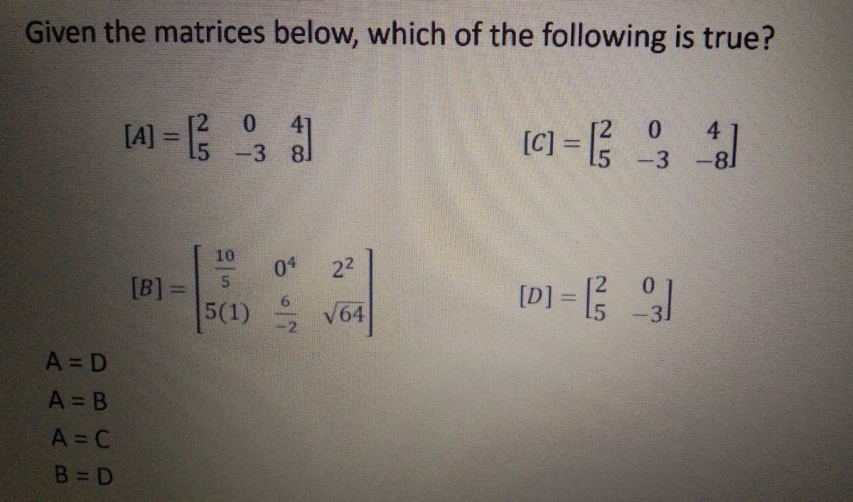 Given the matrices below, which of the following is true?
[2
[A]
15 -3 8
41
(C] = {
4
%3D
15 -3
10
22
[B] =
5(1) V64
[D] = 5
A = D
A = B
A = C
B = D
