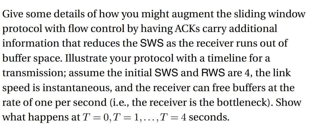 Give some details of how you might augment the sliding window
protocol with flow control by having ACKs carry additional
information that reduces the SWS as the receiver runs out of
buffer space. Illustrate your protocol with a timeline for a
transmission; assume the initial SWS and RWS are 4, the link
speed is instantaneous, and the receiver can free buffers at the
rate of one per second (i.e., the receiver is the bottleneck). Show
what happens at T = 0, T = 1, ..., T = 4 seconds.