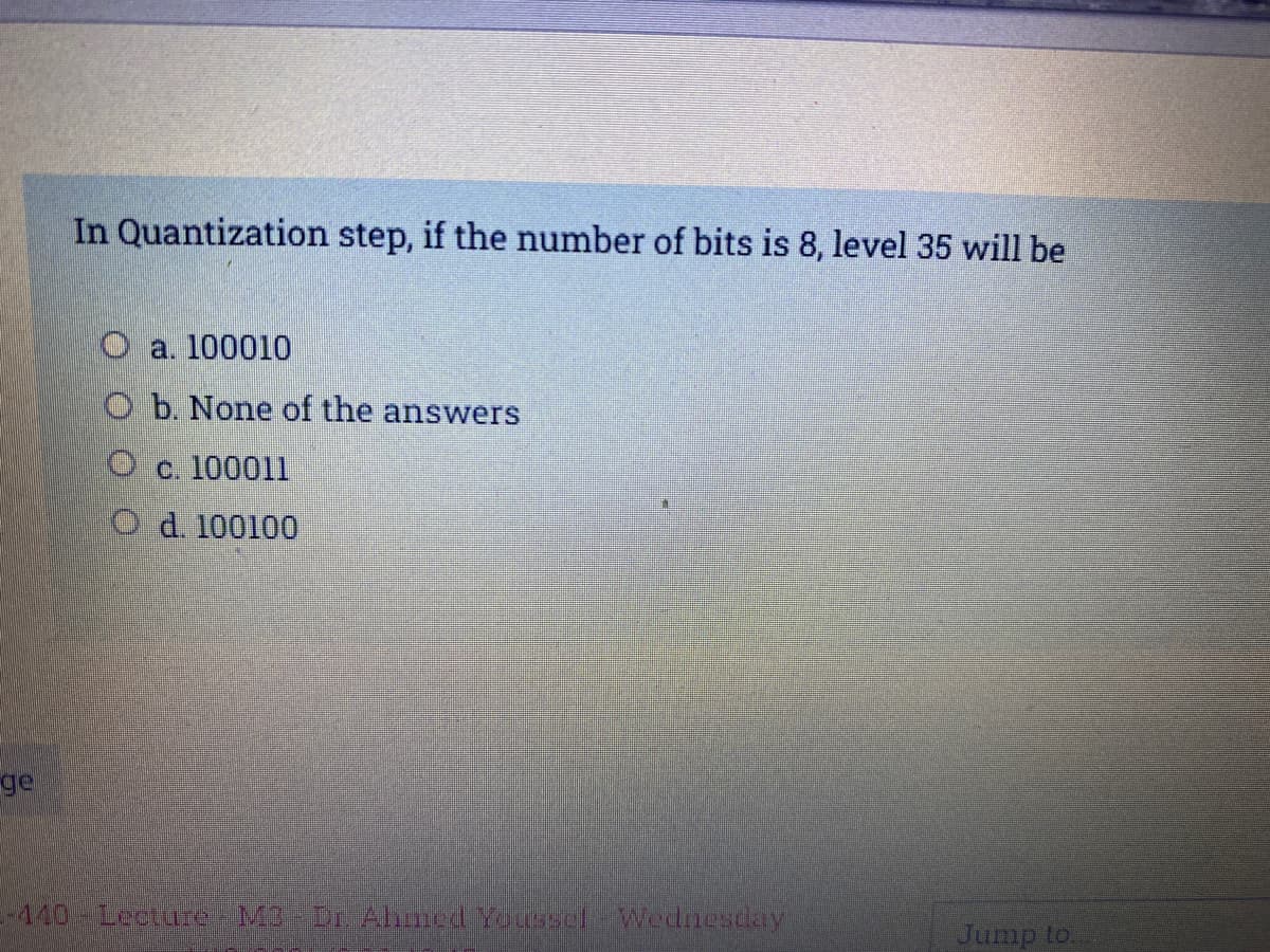 In Quantization step, if the number of bits is 8, level 35 will be
O a. 100010
O b. None of the answers
O c. 100011
O d. 100100
ge
-440 Lecture-M3 Dr Ahned Youssel-Wednescay
Jump to
