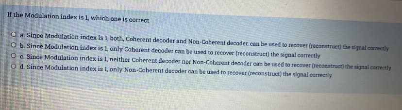 If the Modulation index is 1, which one is correct
O a Since Modulation index is 1, both, Coherent decoder and Non-Coherent decoder, can be used to recover (reconstruct) the signal correctly
O b. Since Modulation index is 1, only Coherent decoder can be used to recover (reconstruct) the signal correctly
O c. Since Modulation index is 1, neither Coherent decoder nor Non-Coherent decoder can be used to recover (reconstruct) the signal correctly
O d. Since Modulation index is 1, only Non-Coherent decoder can be used to recover (reconstruct) the signal correctly
