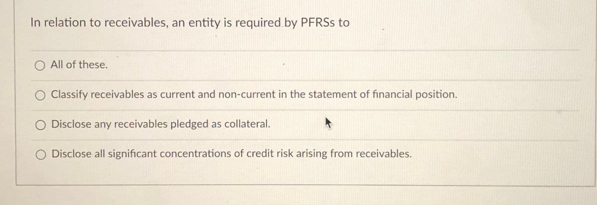 In relation to receivables, an entity is required by PFRSS to
O All of these.
Classify receivables as current and non-current in the statement of financial position.
Disclose any receivables pledged as collateral.
O Disclose all significant concentrations of credit risk arising from receivables.
