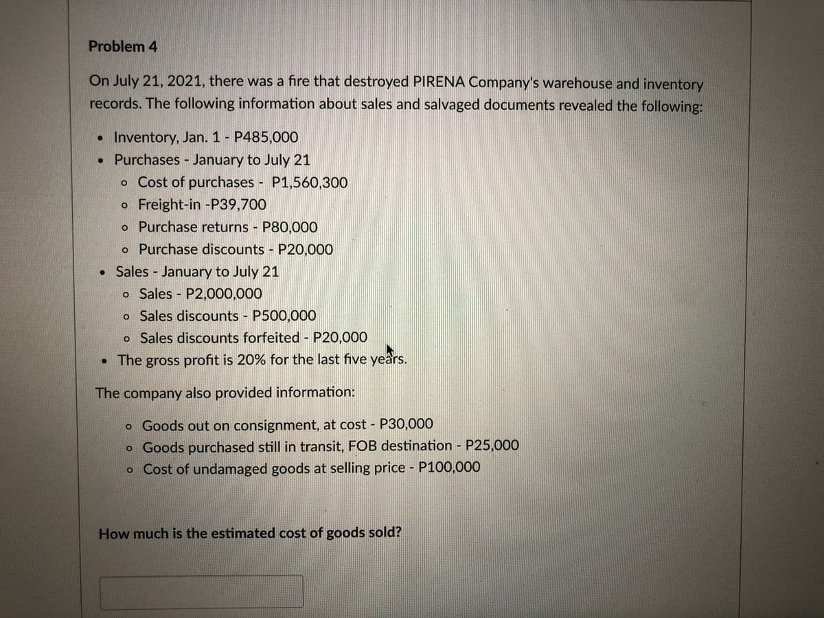 Problem 4
On July 21, 2021, there was a fire that destroyed PIRENA Company's warehouse and inventory
records. The following information about sales and salvaged documents revealed the following:
• Inventory, Jan. 1 - P485,000
• Purchases - January to July 21
o Cost of purchases - P1,560,300
o Freight-in -P39,700
o Purchase returns P80,000
o Purchase discounts P20,000
• Sales - January to July 21
o Sales P2,000,000
o Sales discounts P500,000
o Sales discounts forfeited - P20,000
• The gross profit is 20% for the last five yeârs.
The company also provided information:
o Goods out on consignment, at cost - P30,000
o Goods purchased still in transit, FOB destination - P25,000
o Cost of undamaged goods at selling price - P100,000
How much is the estimated cost of goods sold?
