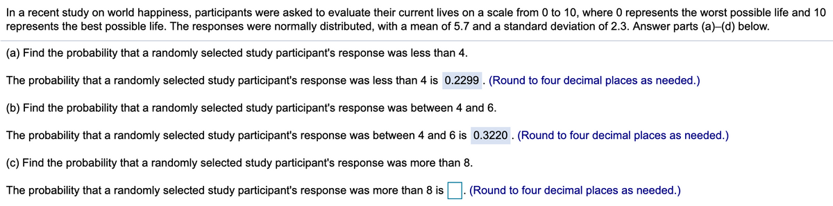In a recent study on world happiness, participants were asked to evaluate their current lives on a scale from 0 to 10, where 0 represents the worst possible life and 10
represents the best possible life. The responses were normally distributed, with a mean of 5.7 and a standard deviation of 2.3. Answer parts (a)-(d) below.
(a) Find the probability that a randomly selected study participant's response was less than 4.
The probability that a randomly selected study participant's response was less than 4 is 0.2299 . (Round to four decimal places as needed.)
(b) Find the probability that a randomly selected study participant's response was between 4 and 6.
The probability that a randomly selected study participant's response was between 4 and 6 is 0.3220 . (Round to four decimal places as needed.)
(c) Find the probability that a randomly selected study participant's response was more than 8.
The probability that a randomly selected study participant's response was more than 8 is
(Round to four decimal places as needed.)

