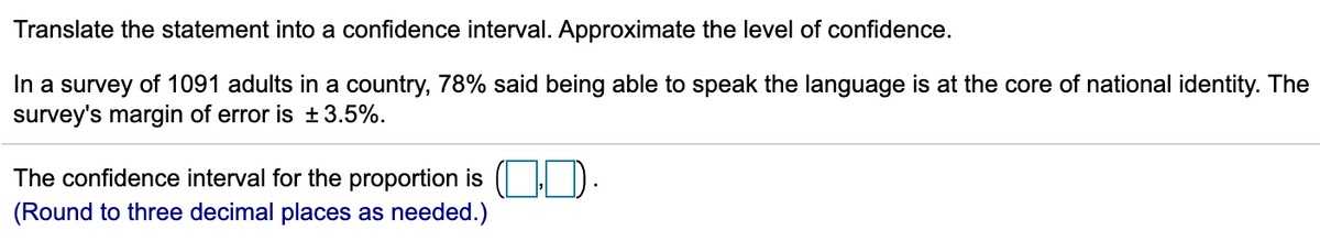 Translate the statement into a confidence interval. Approximate the level of confidence.
In a survey of 1091 adults in a country, 78% said being able to speak the language is at the core of national identity. The
survey's margin of error is ±3.5%.
The confidence interval for the proportion is ( I D.
(Round to three decimal places as needed.)
