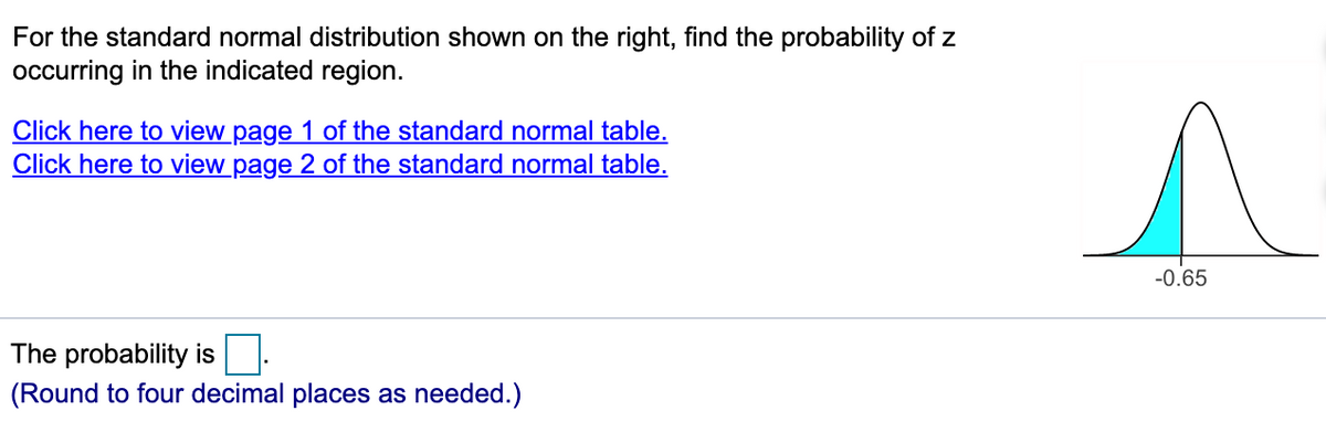For the standard normal distribution shown on the right, find the probability of z
occurring in the indicated region.
Click here to view page 1 of the standard normal table.
Click here to view page 2 of the standard normal table.
-0.65
The probability is
(Round to four decimal places as needed.)
