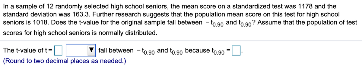 In a sample of 12 randomly selected high school seniors, the mean score on a standardized test was 1178 and the
standard deviation was 163.3. Further research suggests that the population mean score on this test for high school
seniors is 1018. Does the t-value for the original sample fall between - to 90 and to 90? Assume that the population of test
scores for high school seniors is normally distributed.
The t-value of t =
fall between - to 90 and to 90 because to 90
(Round to two decimal places as needed.)
