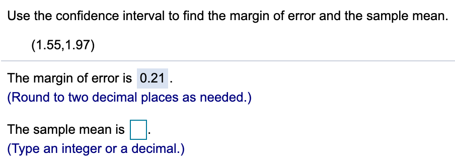 Use the confidence interval to find the margin of error and the sample mean.
(1.55,1.97)
The margin of error is 0.21 .
(Round to two decimal places as needed.)
The sample mean is
(Type an integer or a decimal.)
